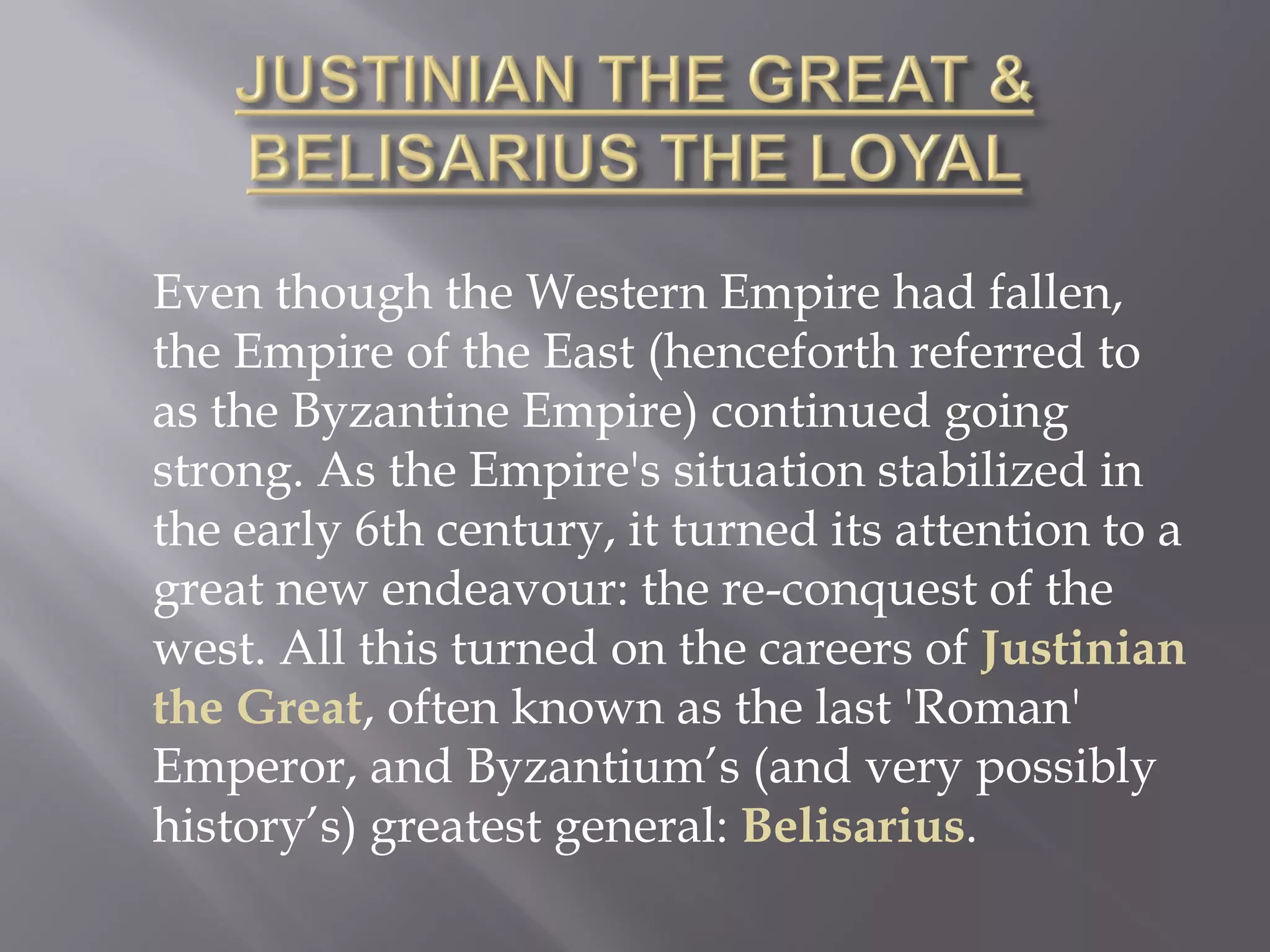 Even though the Western Empire had fallen, the Empire of the East (henceforth referred to as the Byzantine Empire) continued going strong. As the Empire's situation stabilized in the early 6th century, it turned its attention to a great new endeavour: the re-conquest of the west. All this turned on the careers of Justinian the Great, often known as the last 'Roman' Emperor, and Byzantium’s (and very possibly history’s) greatest general: Belisarius.  