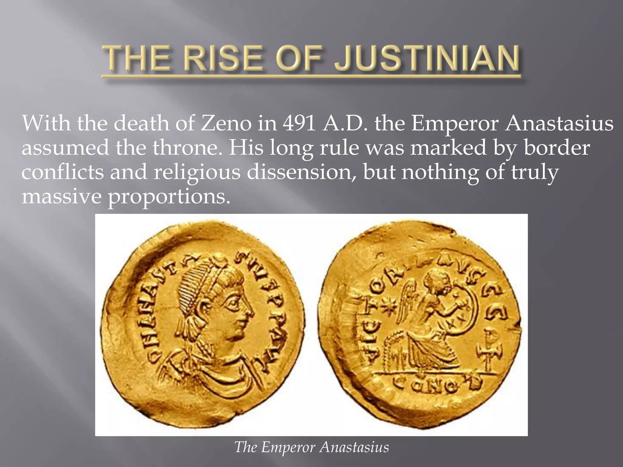With the death of Zeno in 491 A.D. the Emperor Anastasius assumed the throne. His long rule was marked by border conflicts and religious dissension, but nothing of truly massive proportions. 
The Emperor Anastasius  