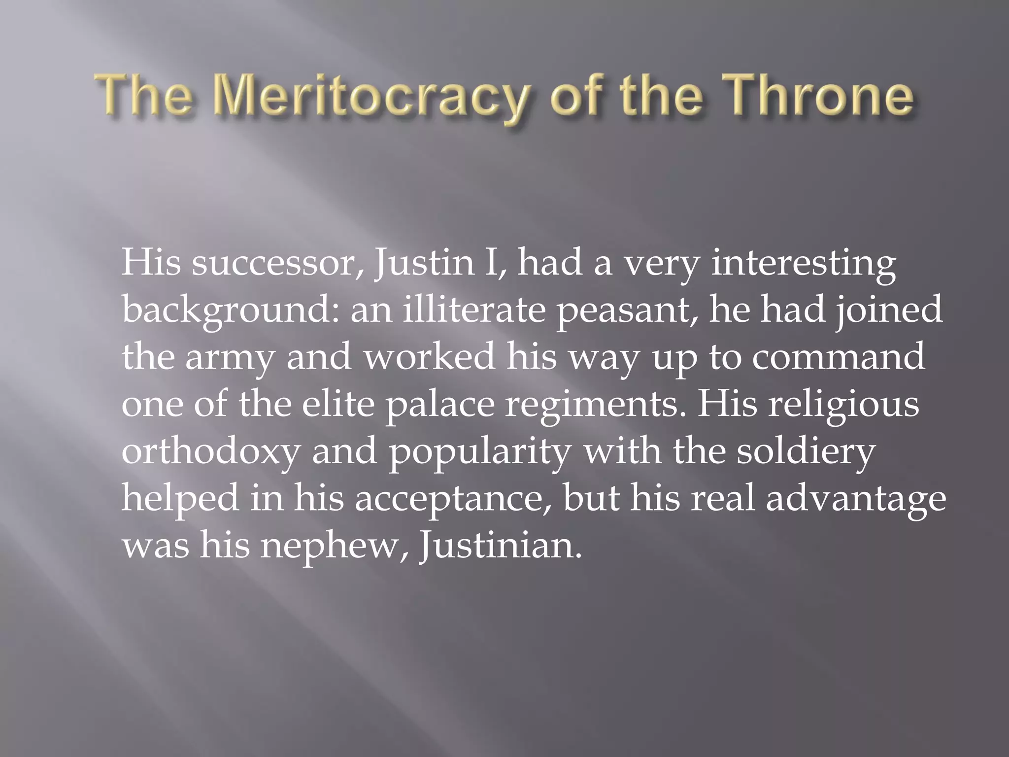 His successor, Justin I, had a very interesting background: an illiterate peasant, he had joined the army and worked his way up to command one of the elite palace regiments. His religious orthodoxy and popularity with the soldiery helped in his acceptance, but his real advantage was his nephew, Justinian.  