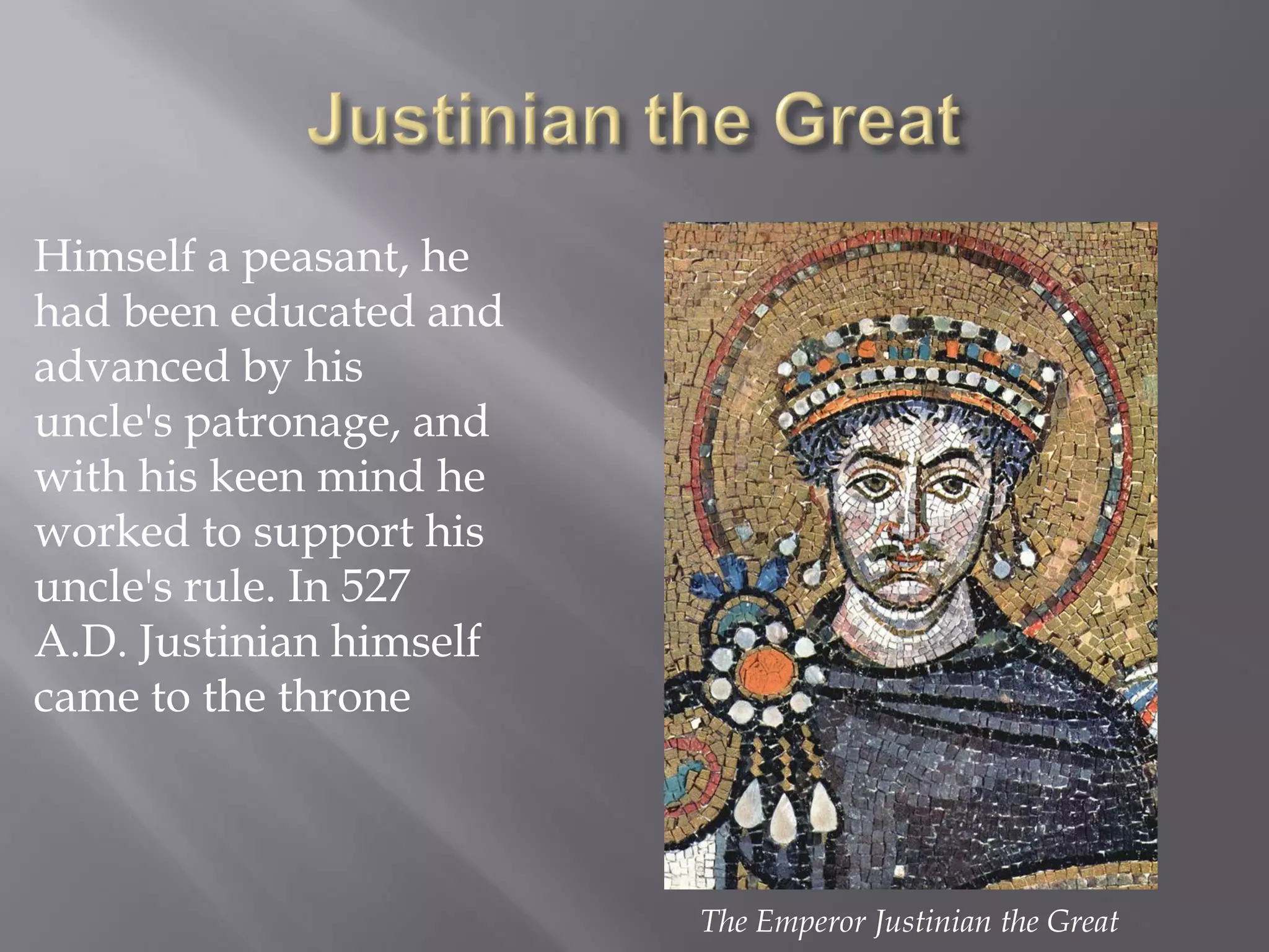 Himself a peasant, he had been educated and advanced by his uncle's patronage, and with his keen mind he worked to support his uncle's rule. In 527 A.D. Justinian himself came to the throne 
The Emperor Justinian the Great  