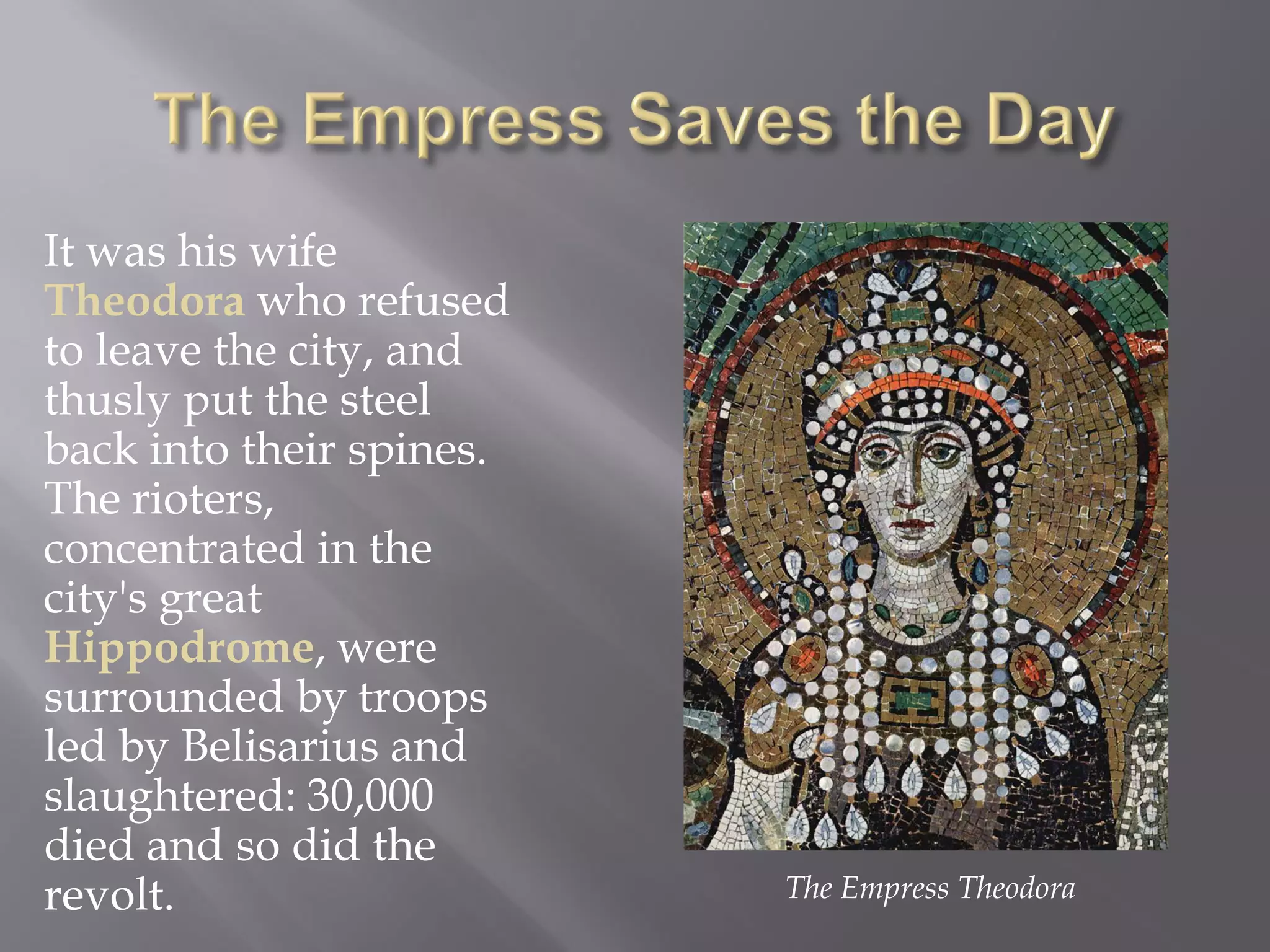 It was his wife Theodora who refused to leave the city, and thusly put the steel back into their spines. The rioters, concentrated in the city's great Hippodrome, were surrounded by troops led by Belisarius and slaughtered: 30,000 died and so did the revolt. 
The Empress Theodora  