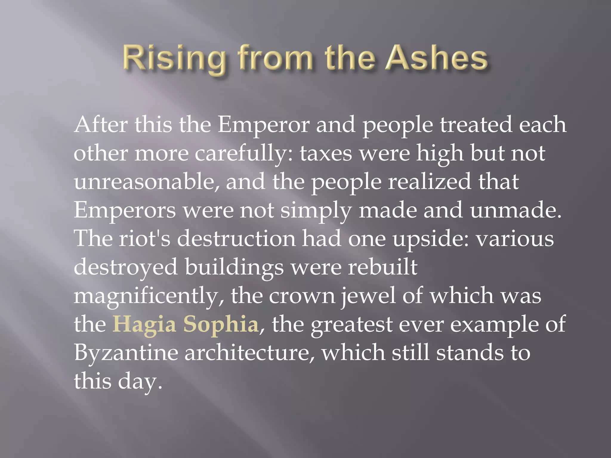 After this the Emperor and people treated each other more carefully: taxes were high but not unreasonable, and the people realized that Emperors were not simply made and unmade. The riot's destruction had one upside: various destroyed buildings were rebuilt magnificently, the crown jewel of which was the Hagia Sophia, the greatest ever example of Byzantine architecture, which still stands to this day.  