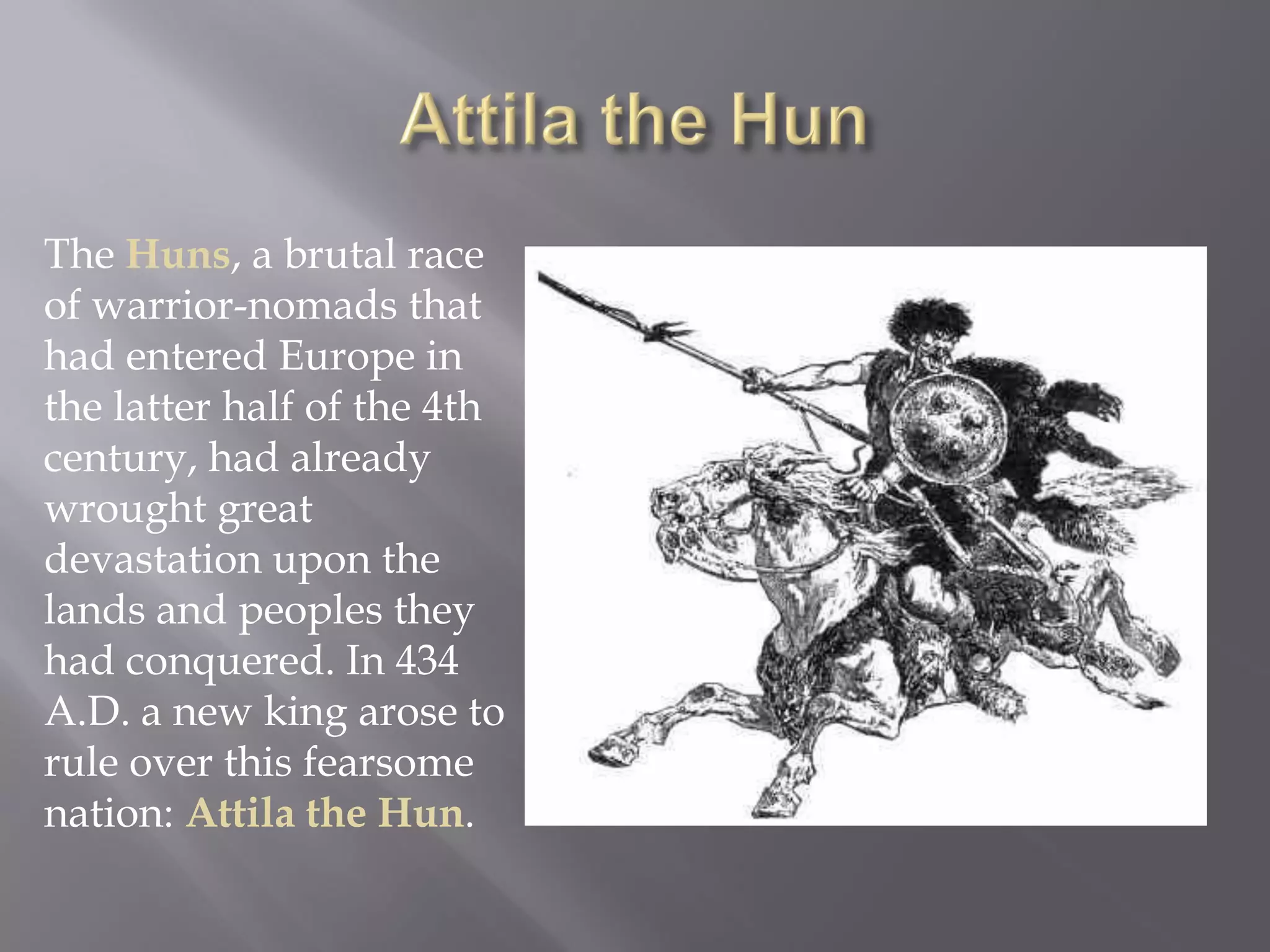 The Huns, a brutal race of warrior-nomads that had entered Europe in the latter half of the 4th century, had already wrought great devastation upon the lands and peoples they had conquered. In 434 A.D. a new king arose to rule over this fearsome nation: Attila the Hun.  