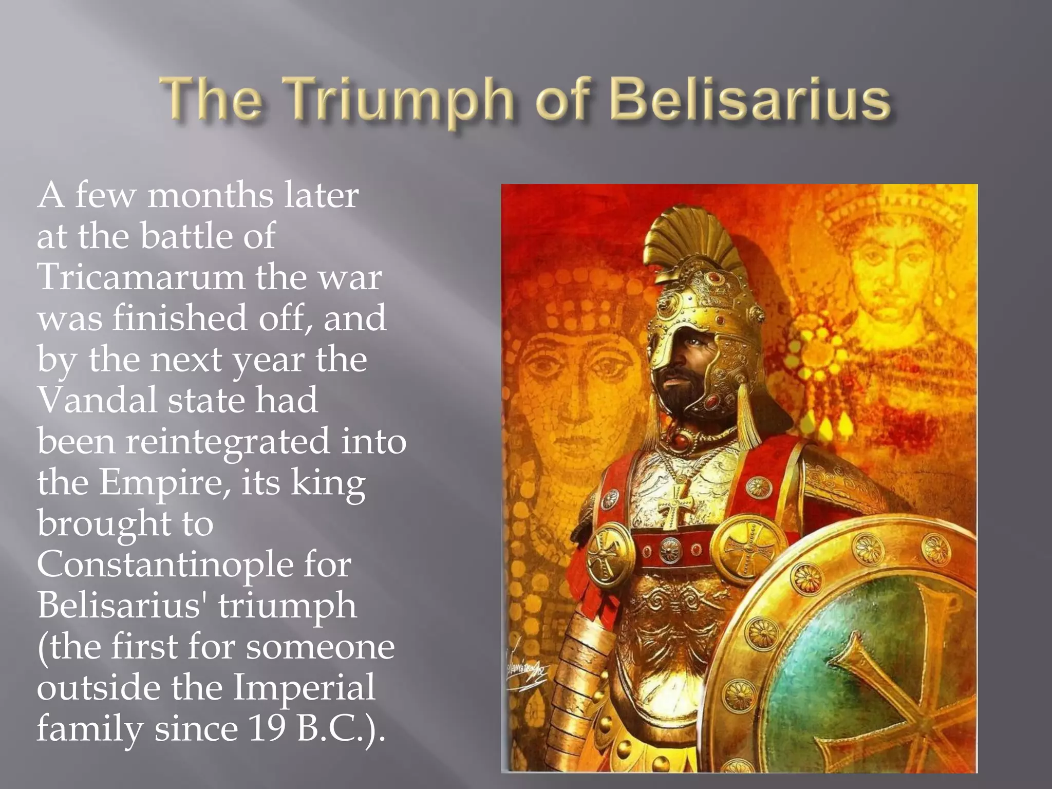 A few months later at the battle of Tricamarum the war was finished off, and by the next year the Vandal state had been reintegrated into the Empire, its king brought to Constantinople for Belisarius' triumph (the first for someone outside the Imperial family since 19 B.C.).  