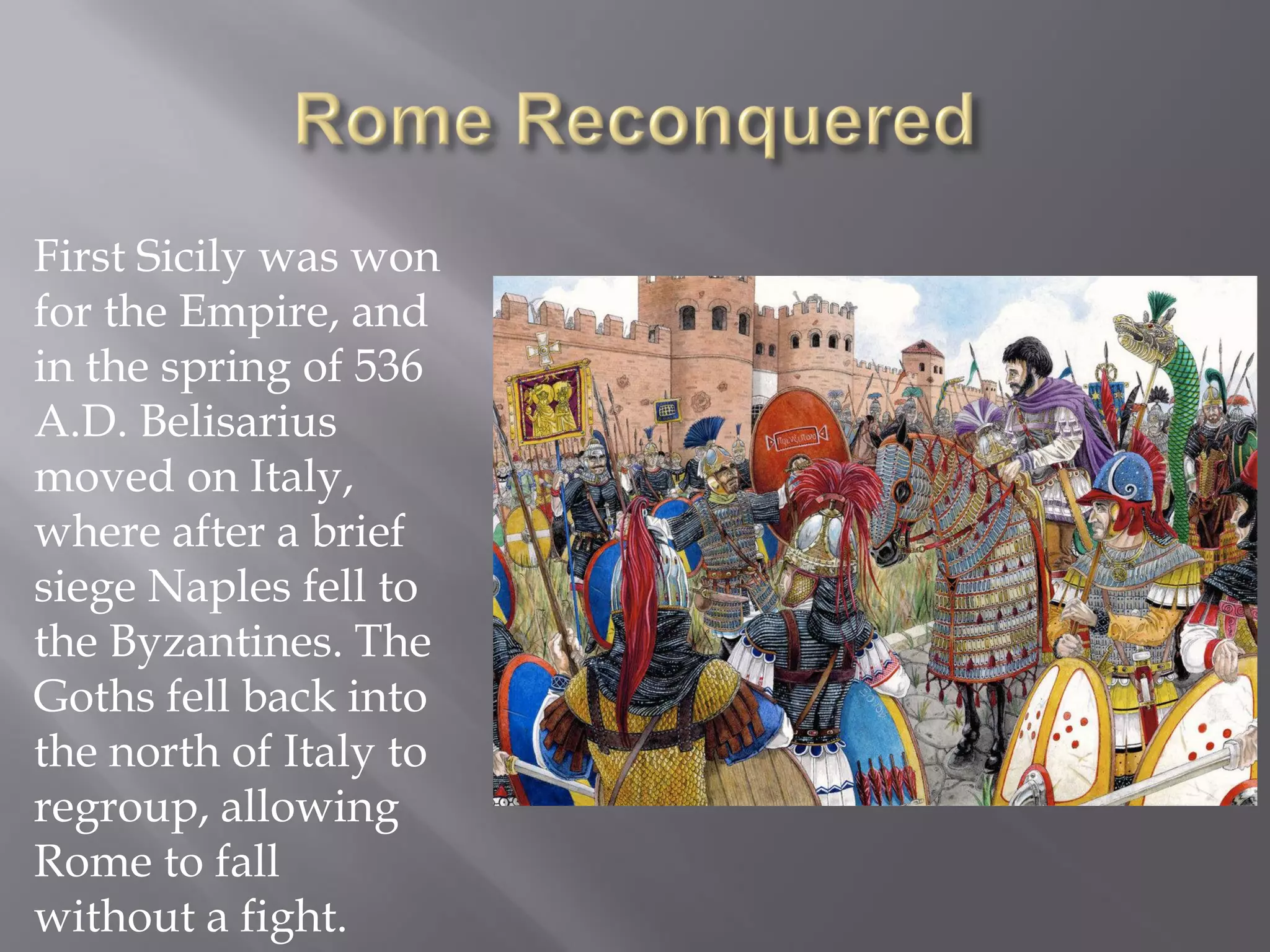First Sicily was won for the Empire, and in the spring of 536 A.D. Belisarius moved on Italy, where after a brief siege Naples fell to the Byzantines. The Goths fell back into the north of Italy to regroup, allowing Rome to fall without a fight.  