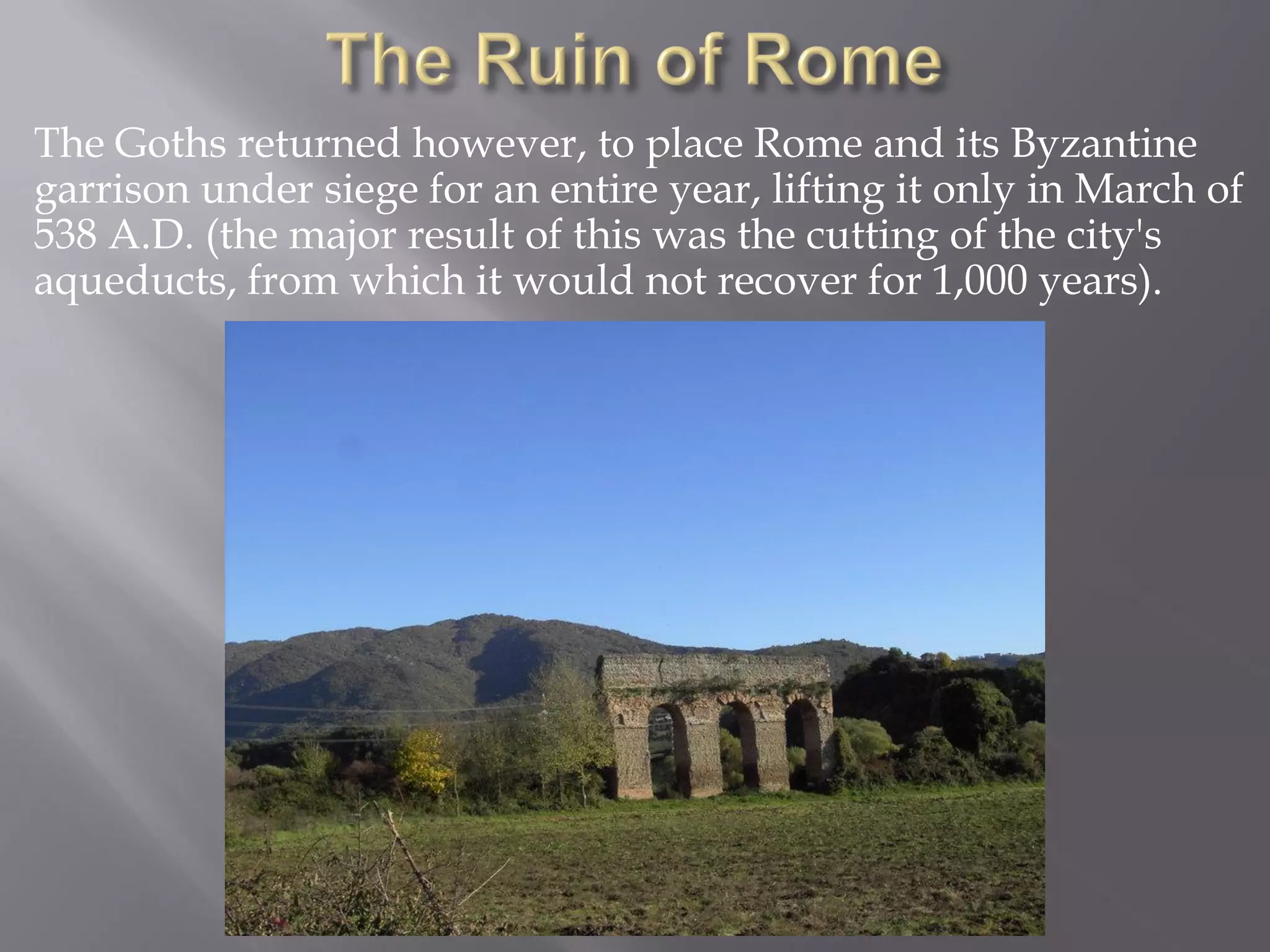 The Goths returned however, to place Rome and its Byzantine garrison under siege for an entire year, lifting it only in March of 538 A.D. (the major result of this was the cutting of the city's aqueducts, from which it would not recover for 1,000 years).  