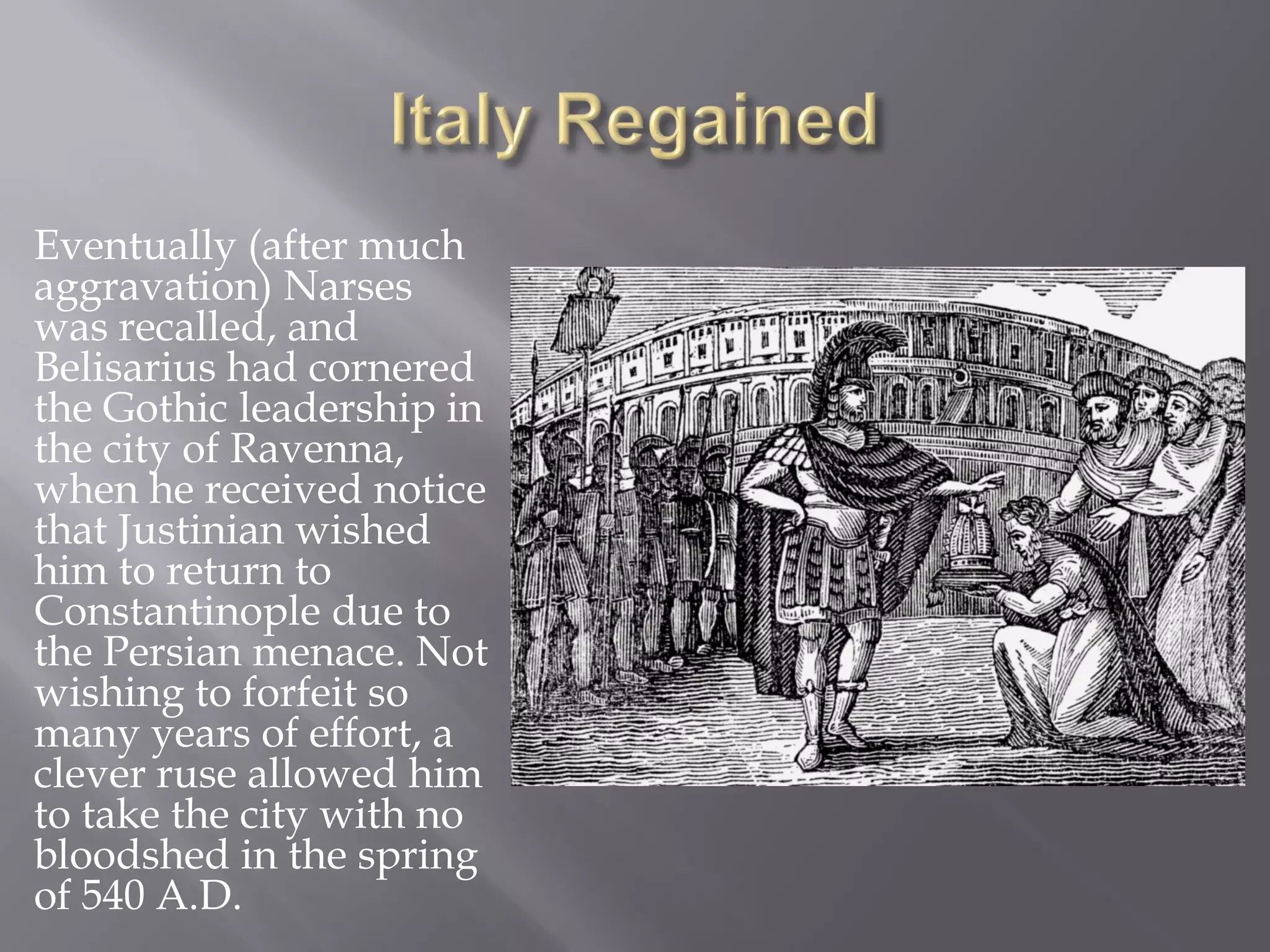 Eventually (after much aggravation) Narses was recalled, and Belisarius had cornered the Gothic leadership in the city of Ravenna, when he received notice that Justinian wished him to return to Constantinople due to the Persian menace. Not wishing to forfeit so many years of effort, a clever ruse allowed him to take the city with no bloodshed in the spring of 540 A.D.  