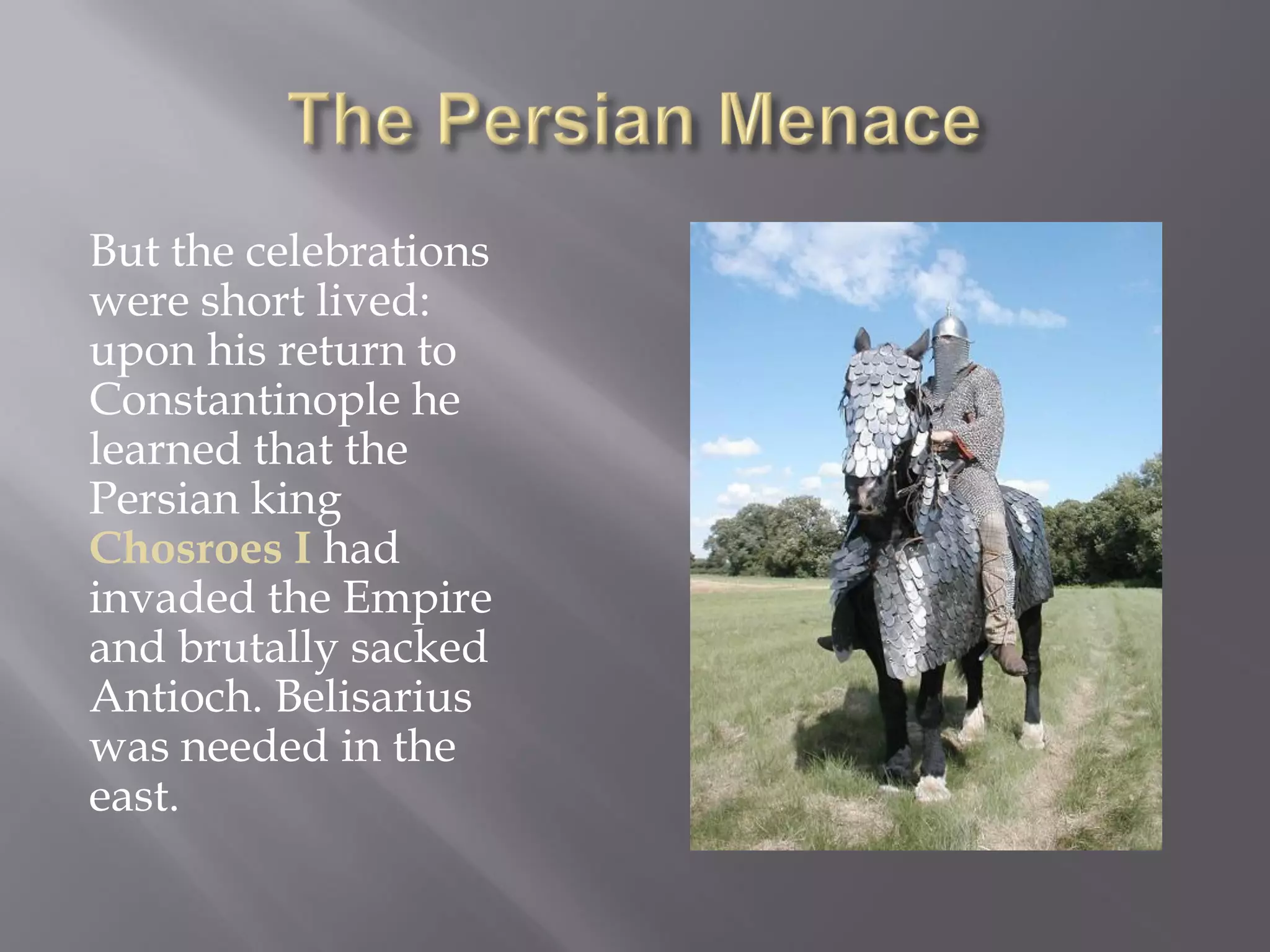 But the celebrations were short lived: upon his return to Constantinople he learned that the Persian king Chosroes I had invaded the Empire and brutally sacked Antioch. Belisarius was needed in the east.  