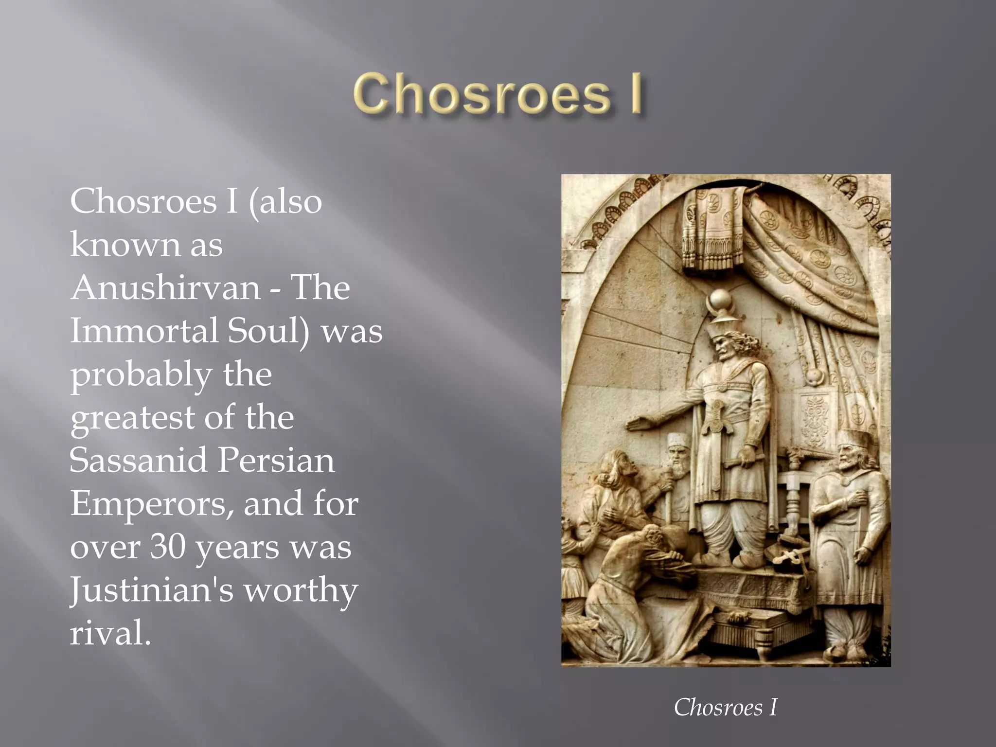 Chosroes I (also known as Anushirvan - The Immortal Soul) was probably the greatest of the Sassanid Persian Emperors, and for over 30 years was Justinian's worthy rival. 
Chosroes I  