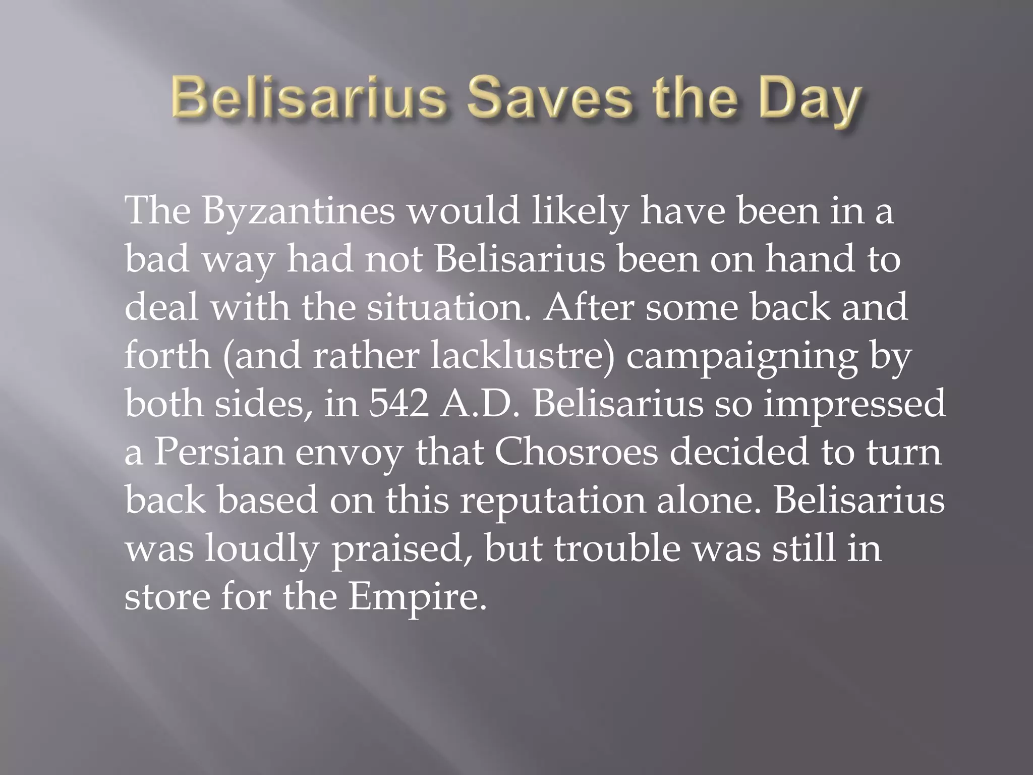The Byzantines would likely have been in a bad way had not Belisarius been on hand to deal with the situation. After some back and forth (and rather lacklustre) campaigning by both sides, in 542 A.D. Belisarius so impressed a Persian envoy that Chosroes decided to turn back based on this reputation alone. Belisarius was loudly praised, but trouble was still in store for the Empire.  