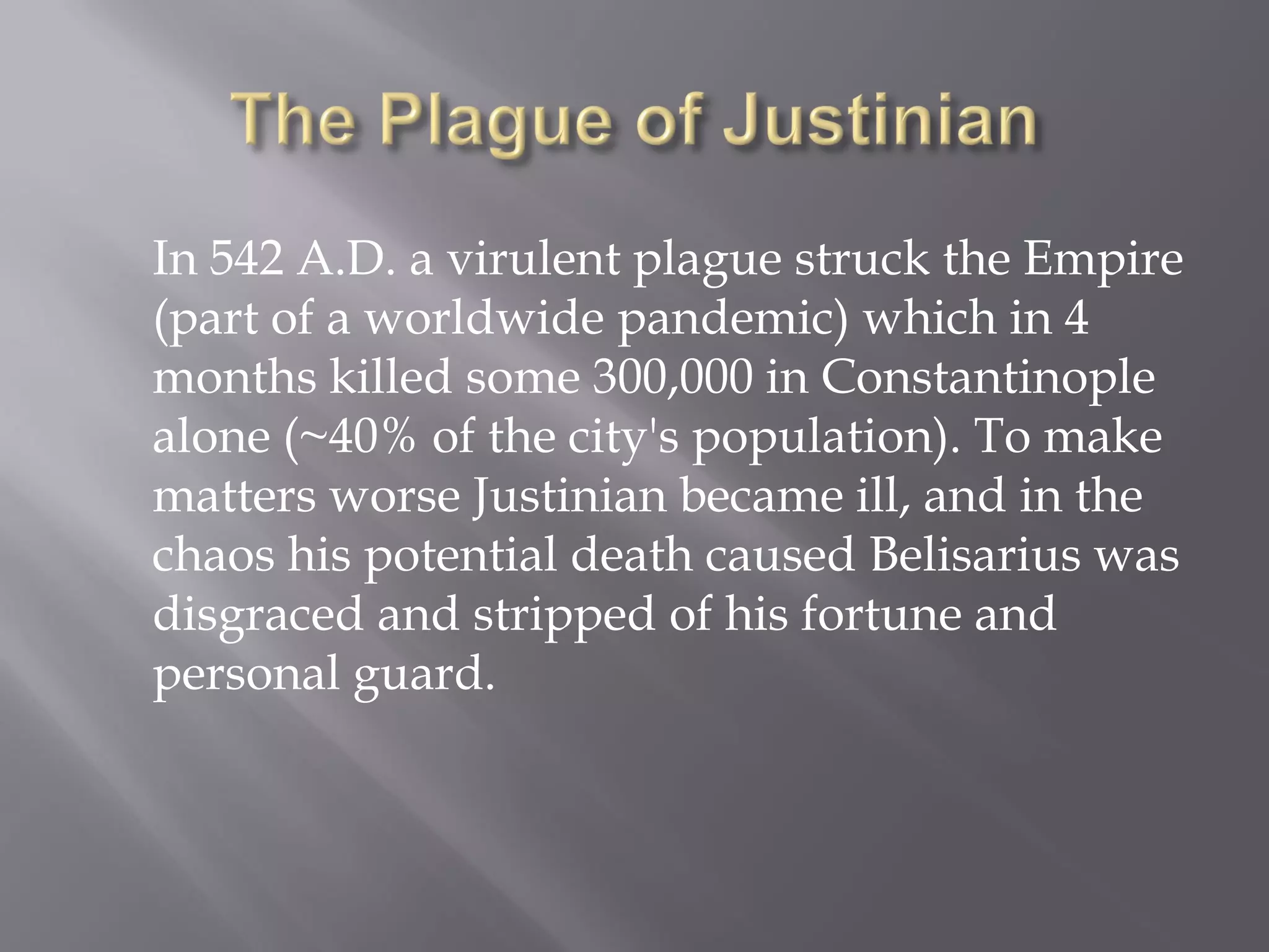 In 542 A.D. a virulent plague struck the Empire (part of a worldwide pandemic) which in 4 months killed some 300,000 in Constantinople alone (~40% of the city's population). To make matters worse Justinian became ill, and in the chaos his potential death caused Belisarius was disgraced and stripped of his fortune and personal guard.  