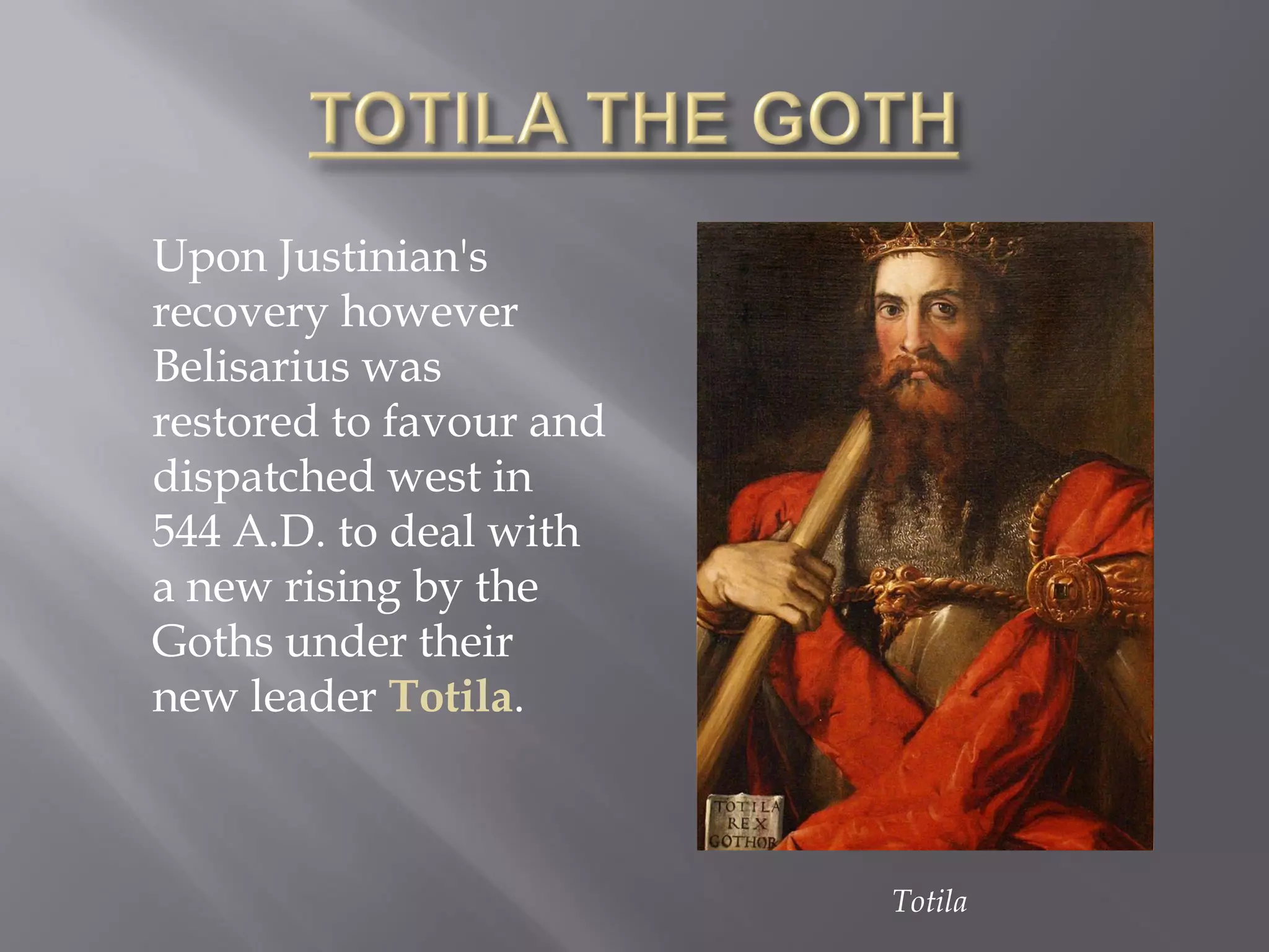 Upon Justinian's recovery however Belisarius was restored to favour and dispatched west in 544 A.D. to deal with a new rising by the Goths under their new leader Totila. 
Totila  