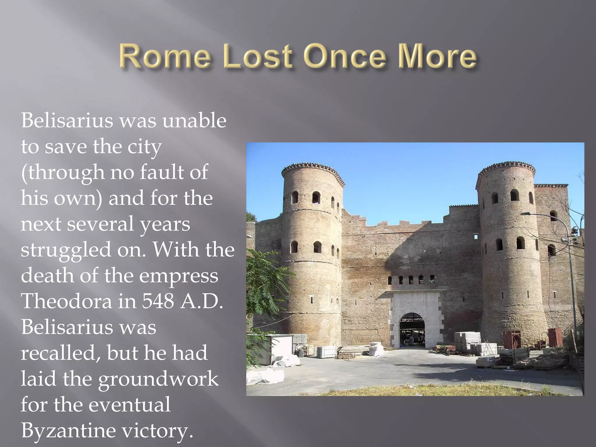 Belisarius was unable to save the city (through no fault of his own) and for the next several years struggled on. With the death of the empress Theodora in 548 A.D. Belisarius was recalled, but he had laid the groundwork for the eventual Byzantine victory.  