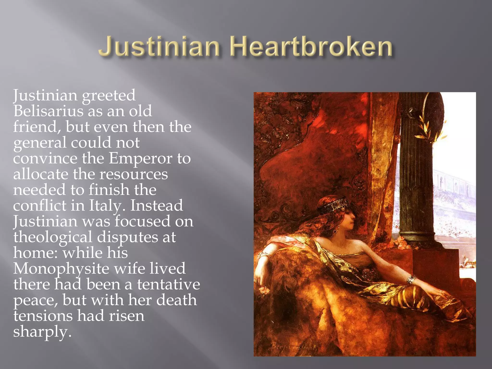 Justinian greeted Belisarius as an old friend, but even then the general could not convince the Emperor to allocate the resources needed to finish the conflict in Italy. Instead Justinian was focused on theological disputes at home: while his Monophysite wife lived there had been a tentative peace, but with her death tensions had risen sharply.  