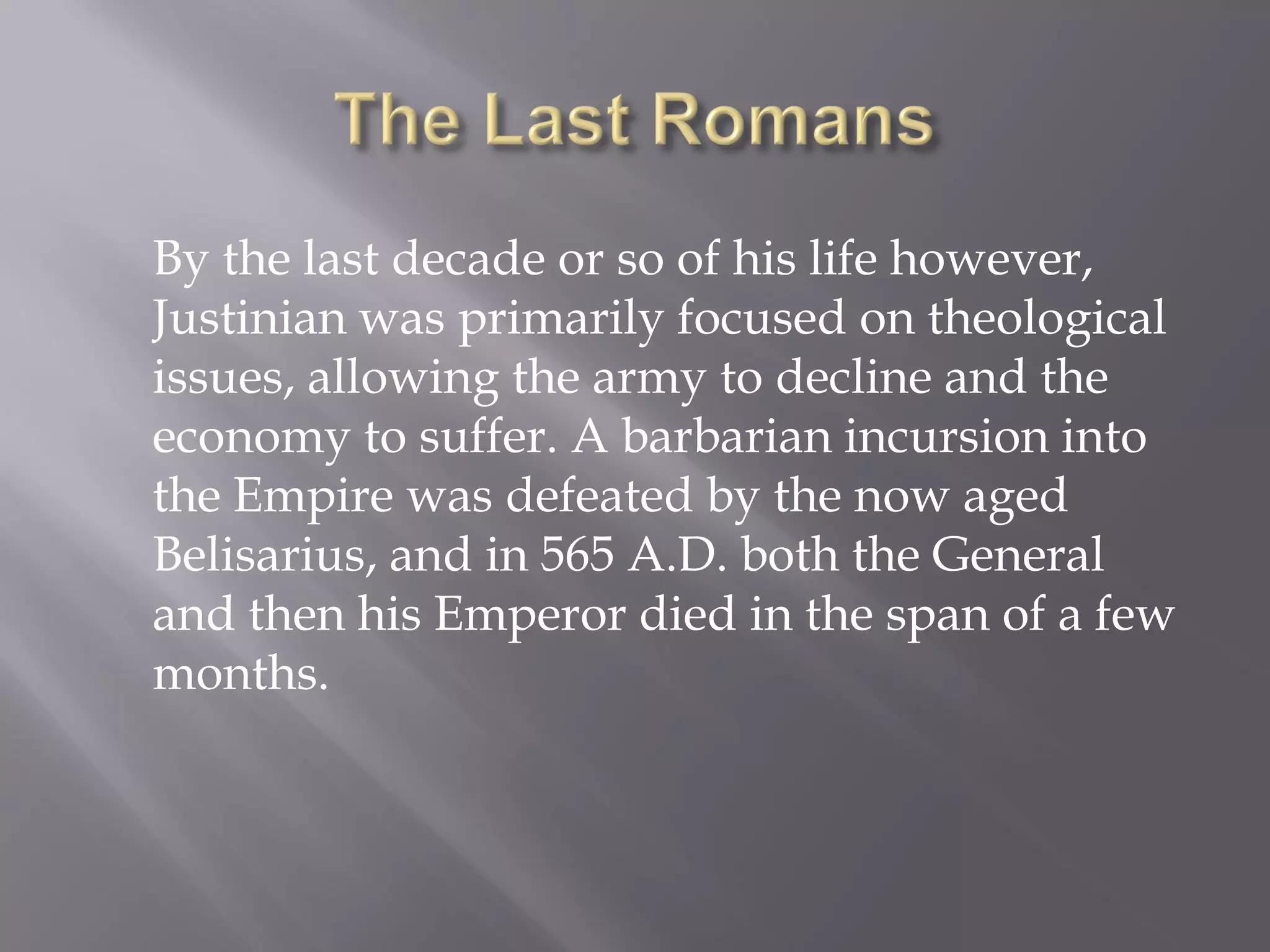 By the last decade or so of his life however, Justinian was primarily focused on theological issues, allowing the army to decline and the economy to suffer. A barbarian incursion into the Empire was defeated by the now aged Belisarius, and in 565 A.D. both the General and then his Emperor died in the span of a few months.  