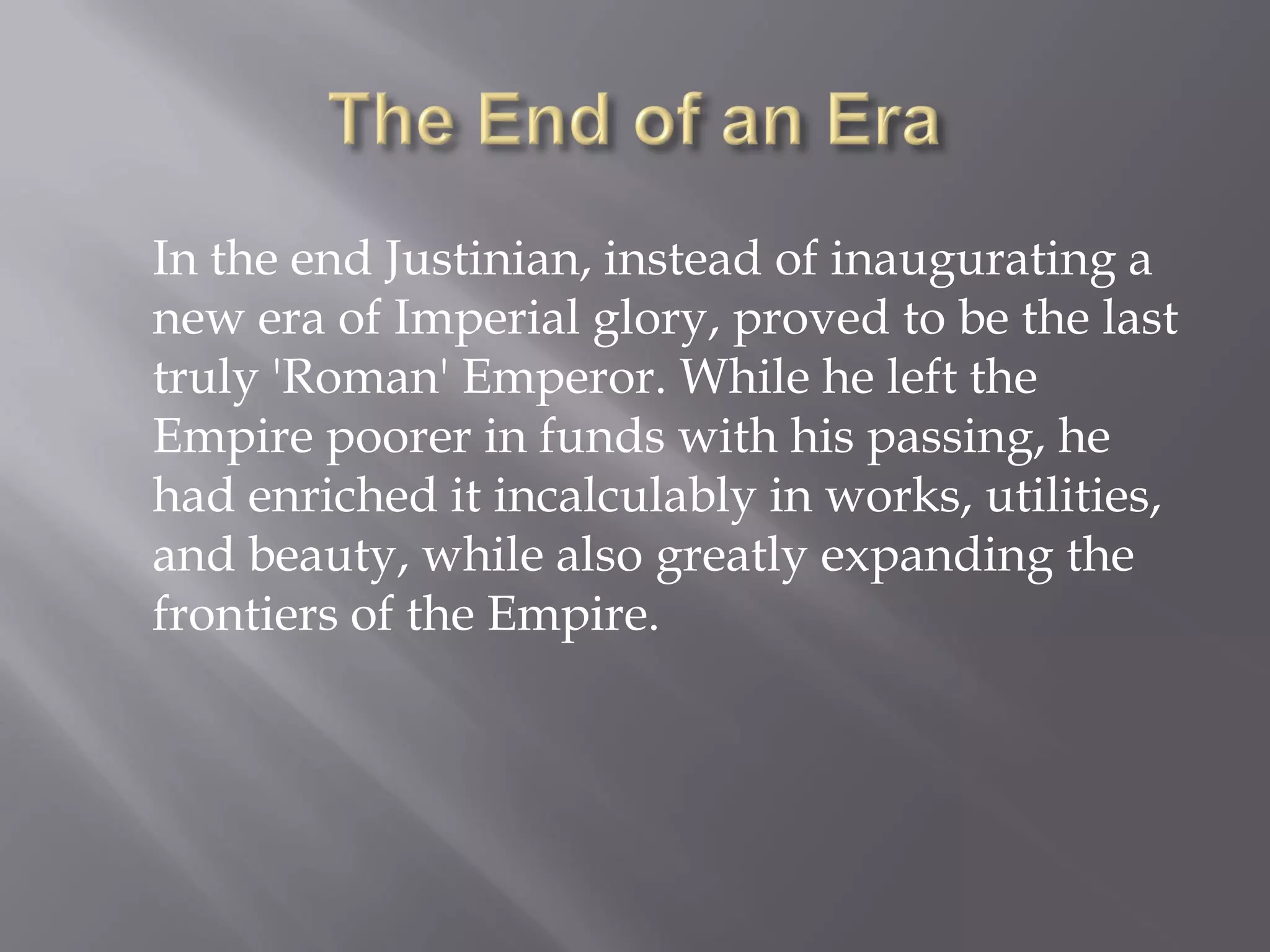 In the end Justinian, instead of inaugurating a new era of Imperial glory, proved to be the last truly 'Roman' Emperor. While he left the Empire poorer in funds with his passing, he had enriched it incalculably in works, utilities, and beauty, while also greatly expanding the frontiers of the Empire.  