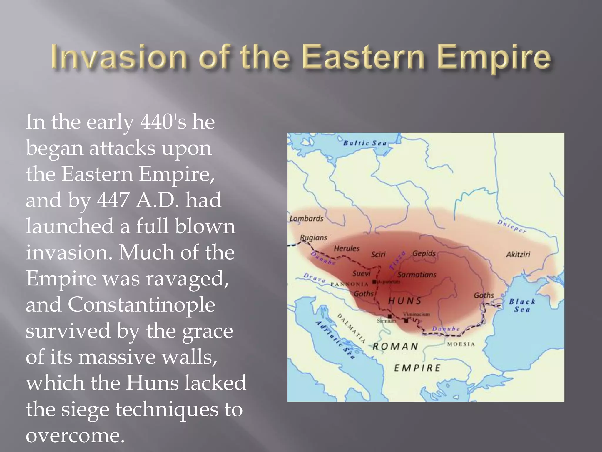 In the early 440's he began attacks upon the Eastern Empire, and by 447 A.D. had launched a full blown invasion. Much of the Empire was ravaged, and Constantinople survived by the grace of its massive walls, which the Huns lacked the siege techniques to overcome.  