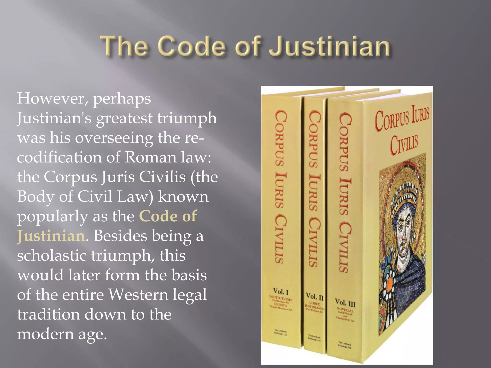 However, perhaps Justinian's greatest triumph was his overseeing the re- codification of Roman law: the Corpus Juris Civilis (the Body of Civil Law) known popularly as the Code of Justinian. Besides being a scholastic triumph, this would later form the basis of the entire Western legal tradition down to the modern age.  