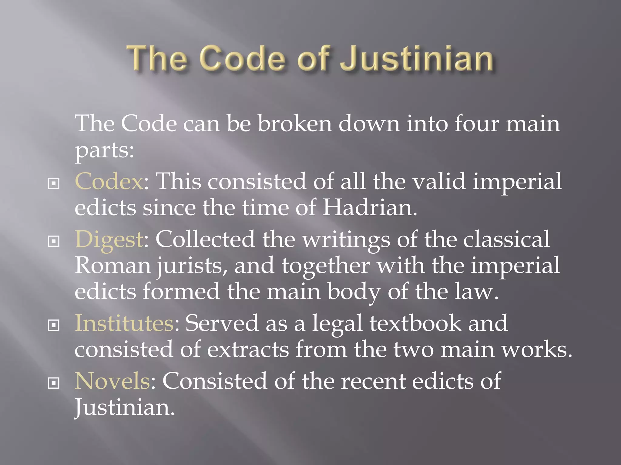 The Code can be broken down into four main parts: 
Codex: This consisted of all the valid imperial edicts since the time of Hadrian. 
Digest: Collected the writings of the classical Roman jurists, and together with the imperial edicts formed the main body of the law. 
Institutes: Served as a legal textbook and consisted of extracts from the two main works. 
Novels: Consisted of the recent edicts of Justinian.  
