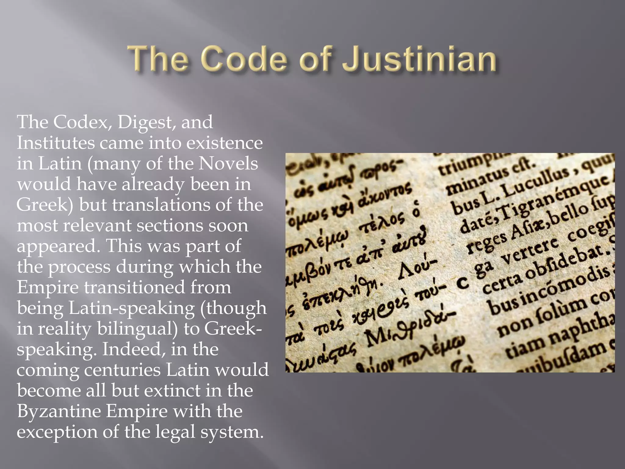The Codex, Digest, and Institutes came into existence in Latin (many of the Novels would have already been in Greek) but translations of the most relevant sections soon appeared. This was part of the process during which the Empire transitioned from being Latin-speaking (though in reality bilingual) to Greek- speaking. Indeed, in the coming centuries Latin would become all but extinct in the Byzantine Empire with the exception of the legal system.  