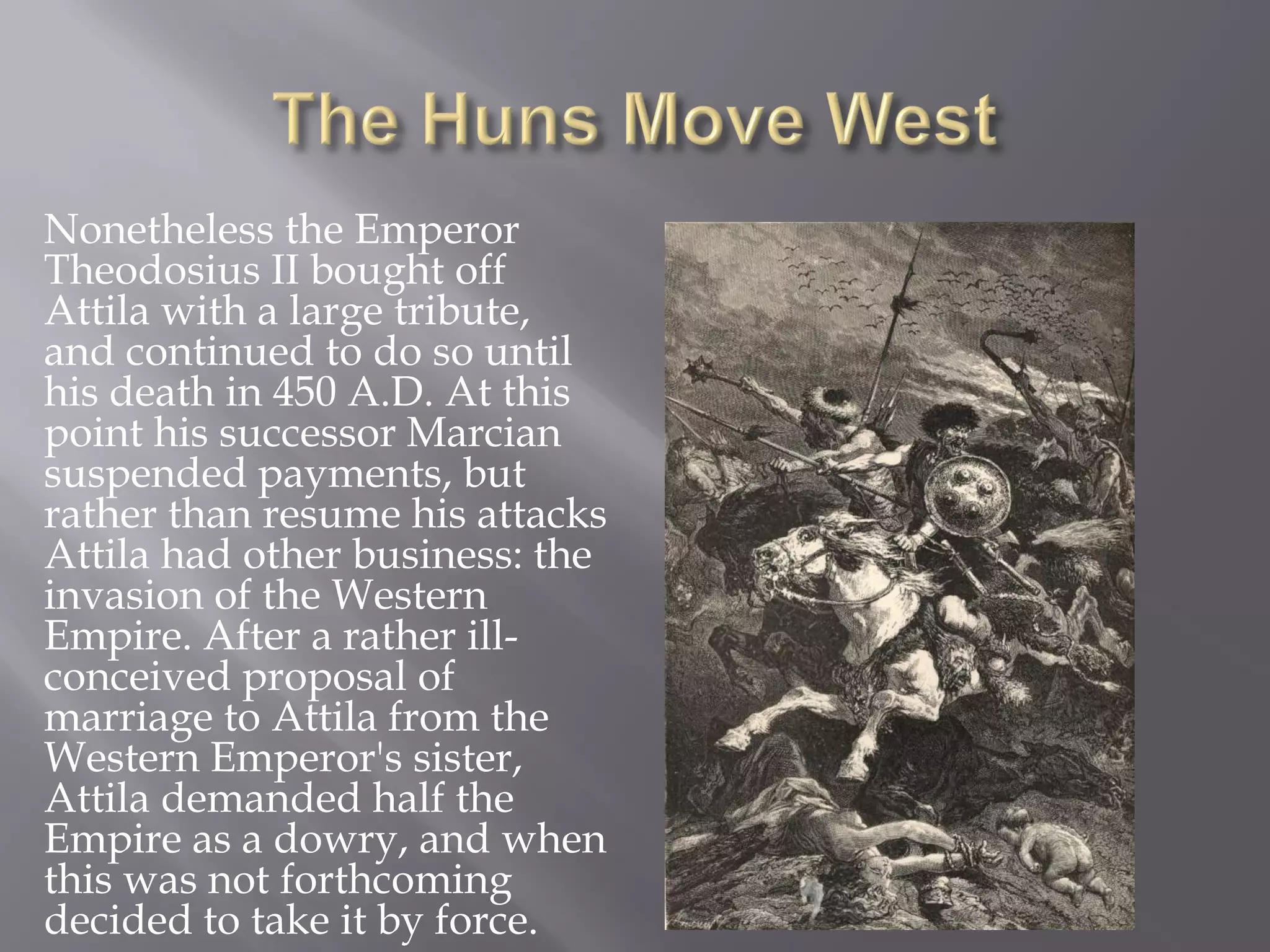 Nonetheless the Emperor Theodosius II bought off Attila with a large tribute, and continued to do so until his death in 450 A.D. At this point his successor Marcian suspended payments, but rather than resume his attacks Attila had other business: the invasion of the Western Empire. After a rather ill- conceived proposal of marriage to Attila from the Western Emperor's sister, Attila demanded half the Empire as a dowry, and when this was not forthcoming decided to take it by force.  
