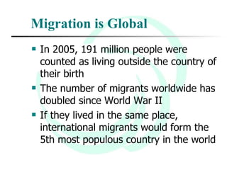 Migration is Global In 2005, 191 million people were counted as living outside the country of their birth The number of migrants worldwide has doubled since World War II If they lived in the same place, international migrants would form the 5th most populous country in the world 