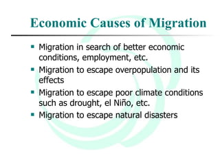 Economic Causes of Migration Migration in search of better economic conditions, employment, etc.  Migration to escape overpopulation and its effects Migration to escape poor climate conditions such as drought, el Niño, etc.  Migration to escape natural disasters   