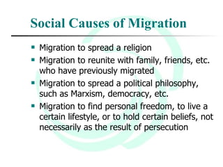 Social Causes of Migration Migration to spread a religion  Migration to reunite with family, friends, etc. who have previously migrated  Migration to spread a political philosophy, such as Marxism, democracy, etc.  Migration to find personal freedom, to live a certain lifestyle, or to hold certain beliefs, not necessarily as the result of persecution 