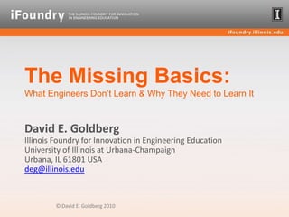 The Missing Basics:What Engineers Don’t Learn & Why They Need to Learn It David E. GoldbergIllinois Foundry for Innovation in Engineering EducationUniversity of Illinois at Urbana-ChampaignUrbana, IL 61801 USAdeg@illinois.edu © David E. Goldberg 2010 