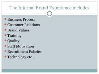 The Internal Brand Experience includes

Business Process
Customer Relations
Brand Values
Training
Quality
Staff Motivation
Recruitment Policies
Technology etc..
 