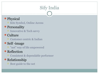 Sify India

Physical
    Kite Symbol, Online Access
Personality
    Innovative & Tech savvy
Culture
    Customer centric & Indian
Self -image
    "net" way of life empowered
Reflection
    Consistent & dependable performer
Relationship
    Best guide to the net
 