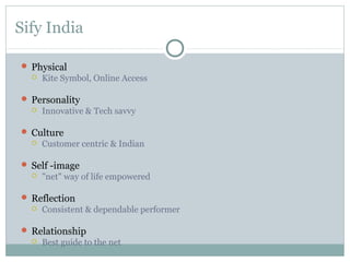 Sify India

 Physical
     Kite Symbol, Online Access

 Personality
     Innovative & Tech savvy

 Culture
     Customer centric & Indian

 Self -image
     "net" way of life empowered

 Reflection
     Consistent & dependable performer

 Relationship
     Best guide to the net
 