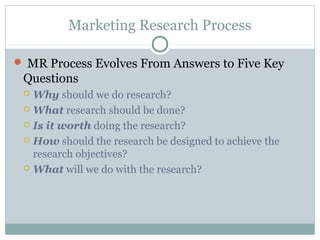 Marketing Research Process

 MR Process Evolves From Answers to Five Key
 Questions
  Why should we do research?
  What research should be done?

  Is it worth doing the research?

  How should the research be designed to achieve the
   research objectives?
  What will we do with the research?
 