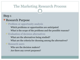 The Marketing Research Process

Step 1
Research Purpose
    Problem or opportunity analysis
        Which problems or opportunities are anticipated
        What is the scope of the problems and the possible reasons?
    Evaluation of decision alternatives
        What are the alternatives being studied?
        What are the criteria for choosing among the alternatives?
    Research users
        Who are the decision makers?
        Are there any covert purposes?
 