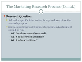 The Marketing Research Process (Contd.)

Research Question
    Asks what specific information is required to achieve the
     research purpose
    Sample questions to determine if a specific advertisement
     should be run:
        Will the advertisement be noticed?
        Will it be interpreted accurately?
        Will it influence attitudes?
 