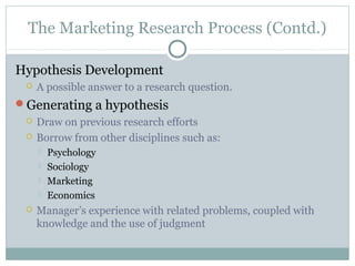 The Marketing Research Process (Contd.)

Hypothesis Development
    A possible answer to a research question.
Generating a hypothesis
    Draw on previous research efforts
    Borrow from other disciplines such as:
        Psychology
        Sociology
        Marketing
        Economics
    Manager’s experience with related problems, coupled with
     knowledge and the use of judgment
 