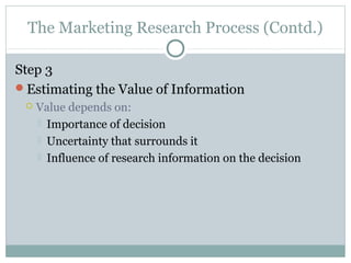 The Marketing Research Process (Contd.)

Step 3
Estimating the Value of Information
    Value depends on:
      Importance of decision
      Uncertainty that surrounds it
      Influence of research information on the decision
 