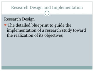 Research Design and Implementation

Research Design
The detailed blueprint to guide the
 implementation of a research study toward
 the realization of its objectives
 