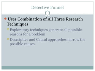 Detective Funnel

Uses Combination of All Three Research
 Techniques
  Exploratory  techniques generate all possible
   reasons for a problem
  Descriptive and Causal approaches narrow the
   possible causes
 