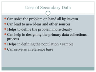 Uses of Secondary Data

Can solve the problem on hand all by its own
Can lead to new ideas and other sources
Helps to define the problem more clearly
Can help in designing the primary data collections
 process
Helps in defining the population / sample
Can serve as a reference base
 