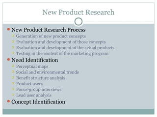 New Product Research

New Product Research Process
    Generation of new product concepts
    Evaluation and development of those concepts
    Evaluation and development of the actual products
    Testing in the context of the marketing program
Need Identification
    Perceptual maps
    Social and environmental trends
    Benefit structure analysis
    Product users
    Focus-group interviews
    Lead user analysis
Concept Identification
 