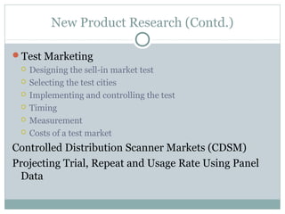 New Product Research (Contd.)

Test Marketing
    Designing the sell-in market test
    Selecting the test cities
    Implementing and controlling the test
    Timing
    Measurement
    Costs of a test market
Controlled Distribution Scanner Markets (CDSM)
Projecting Trial, Repeat and Usage Rate Using Panel
 Data
 