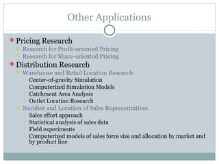Other Applications

Pricing Research
    Research for Profit-oriented Pricing
    Research for Share-oriented Pricing
Distribution Research
    Warehouse and Retail Location Research
      Center-of-gravity Simulation
      Computerized Simulation Models
      Catchment Area Analysis
      Outlet Location Research
    Number and Location of Sales Representatives
      Sales effort approach
      Statistical analysis of sales data
      Field experiments
      Computerized models of sales force size and allocation by market and
       by product line
 