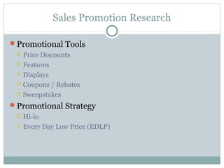 Sales Promotion Research

Promotional Tools
    Price Discounts
    Features
    Displays
    Coupons / Rebates
    Sweepstakes
Promotional Strategy
    Hi-lo
    Every Day Low Price (EDLP)
 