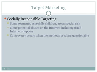 Target Marketing

Socially Responsible Targeting
        Some segments, especially children, are at special risk
        Many potential abuses on the Internet, including fraud
         Internet shoppers
        Controversy occurs when the methods used are questionable




7 - 47
 