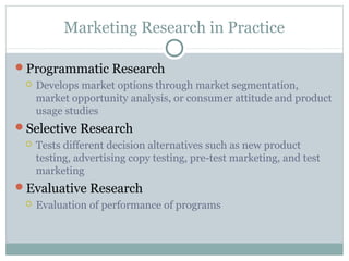 Marketing Research in Practice

Programmatic Research
    Develops market options through market segmentation,
     market opportunity analysis, or consumer attitude and product
     usage studies
Selective Research
    Tests different decision alternatives such as new product
     testing, advertising copy testing, pre-test marketing, and test
     marketing
Evaluative Research
    Evaluation of performance of programs
 
