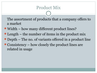 Product Mix

 The assortment of products that a company offers to
 a market
Width – how many different product lines?
Length – the number of items in the product mix
Depth – The no. of variants offered in a product line
Consistency – how closely the product lines are
 related in usage
 