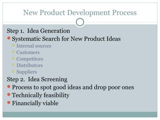New Product Development Process

Step 1. Idea Generation
Systematic Search for New Product Ideas
    Internal sources
    Customers
    Competitors
    Distributors
    Suppliers
Step 2. Idea Screening
Process to spot good ideas and drop poor ones
Technically feasibility
Financially viable
 