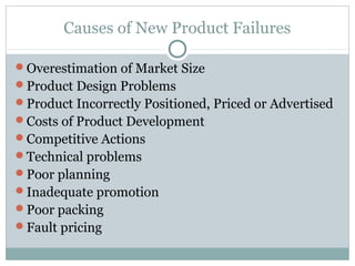 Causes of New Product Failures

Overestimation of Market Size
Product Design Problems
Product Incorrectly Positioned, Priced or Advertised
Costs of Product Development
Competitive Actions
Technical problems
Poor planning
Inadequate promotion
Poor packing
Fault pricing
 