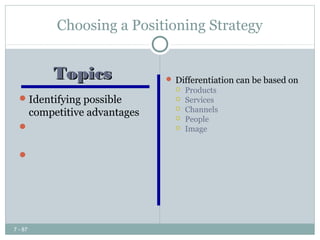 Choosing a Positioning Strategy


         Topics               Differentiation can be based on
                                  Products
   Identifying possible          Services
    competitive advantages        Channels
                                  People
   Choosing the right            Image
    competitive advantage
   Choosing a positioning
    strategy




7 - 87
 
